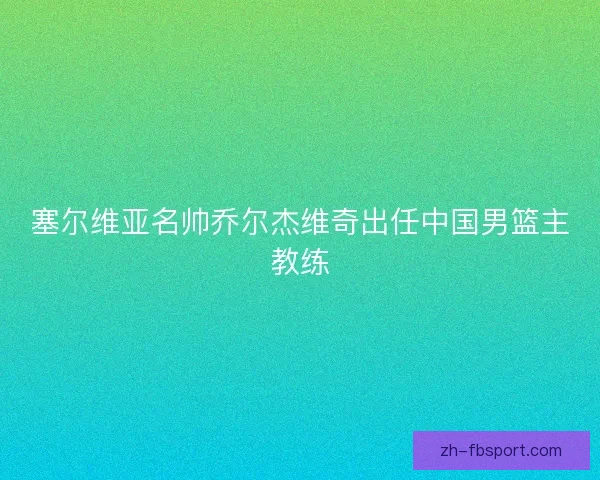 塞尔维亚名帅乔尔杰维奇出任中国男篮主教练